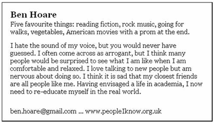Five favourite things: reading fiction, rock music, going for walks, vegetables, American movies with a prom at the end.  I hate the sound of my voice, but you would never have guessed.  I often come across as arrogant, but I think many people would be surprised to see what I am like when I am comfortable and relaxed.  I love talking to new people but am nervous about doing so.  I think it is sad that my closest friends are all people like me.  Having envisaged a life in academia, I now need to re-educate myself in the real world.